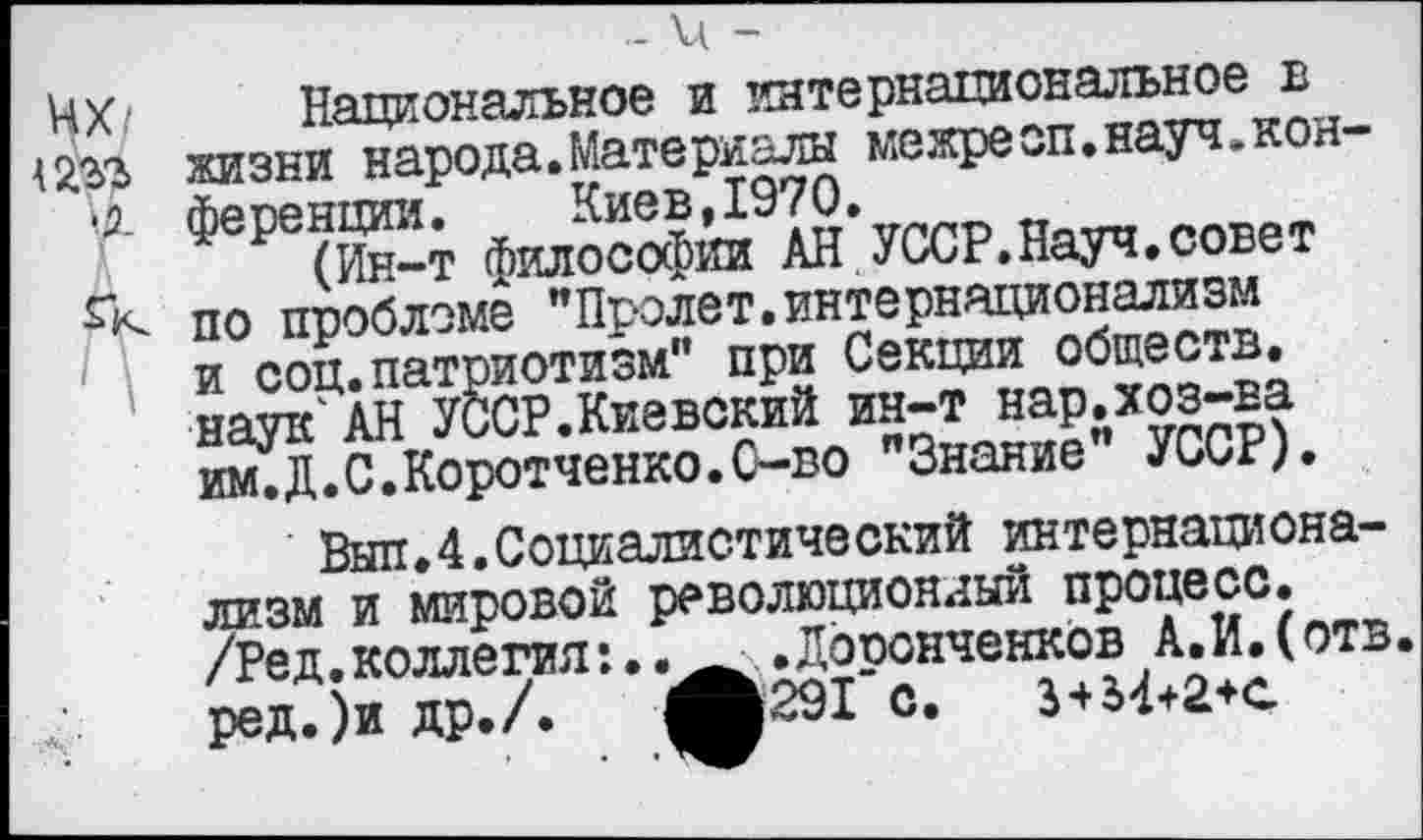 ﻿- и -
Чх Национальное и интернациональное в Шг жизни народа.Материалы межреоп.науч.кон-15. ференции. Киев, 1970.
(Ин-т философии АН УССР.Науч.совет по проблеме "Пролет.интернационализм и соц.патриотизм" при Секции обществ, наук АН УССР.Киевский ин-т нар.хоз-ва им.Д.С.Коротченко.С-во "Знание" УССР).
Был.4.Социалистический интернационализм и мировой революционный процесс.
/Ред.коллегия:..	.Дооонченков А.И.(отв.
ред.)и др./.	ф291 с. 3+34+2+а